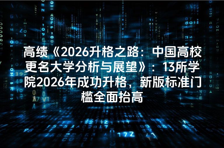 高绩《2026升格之路：中国高校更名大学分析与展望》：13所学院2026年成功升格，新版标准门槛全面抬高