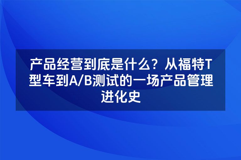 产品经营到底是什么?从福特T型车到A/B测试的一场产品管理进化史 产品经营到底是什么?从福特T型车到A/B测试的一场产品管理进化史