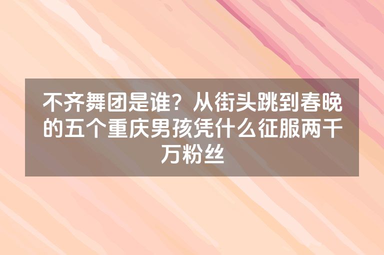 不齐舞团是谁？从街头跳到春晚的五个重庆男孩凭什么征服两千万粉丝