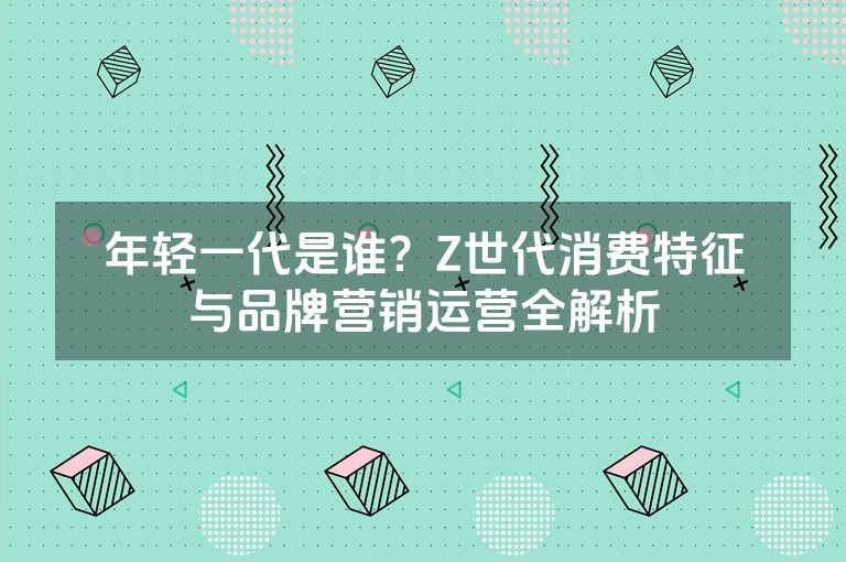 年轻一代是谁？Z世代消费特征与品牌营销运营全解析