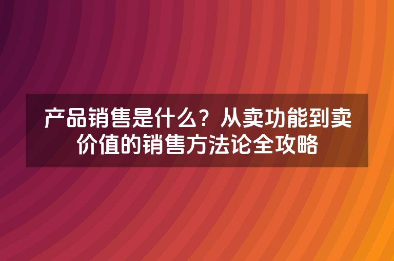 产品销售是什么？从卖功能到卖价值的销售方法论全攻略