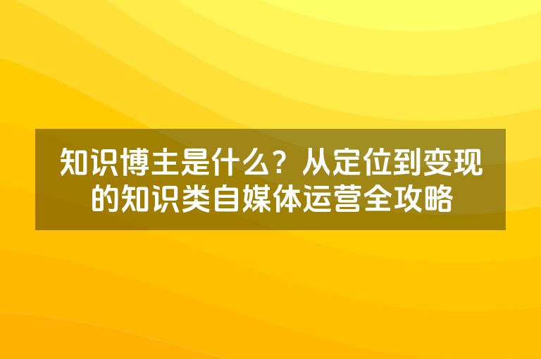 知识博主是什么？从定位到变现的知识类自媒体运营全攻略