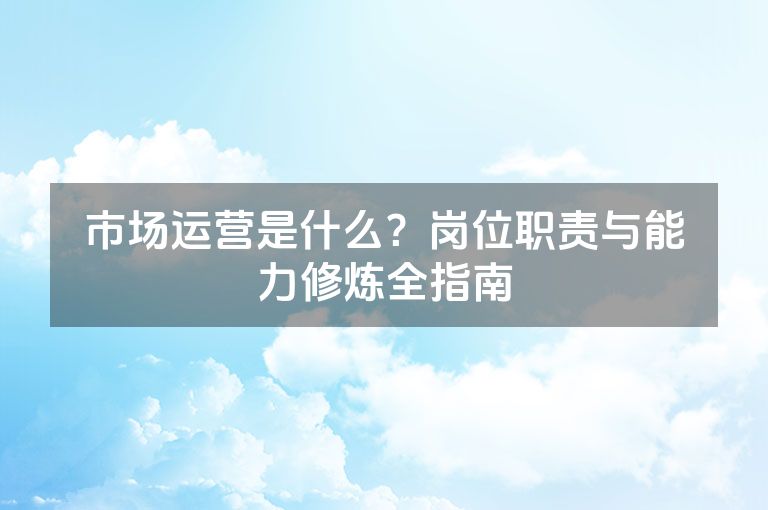 市场运营是什么？岗位职责与能力修炼全指南