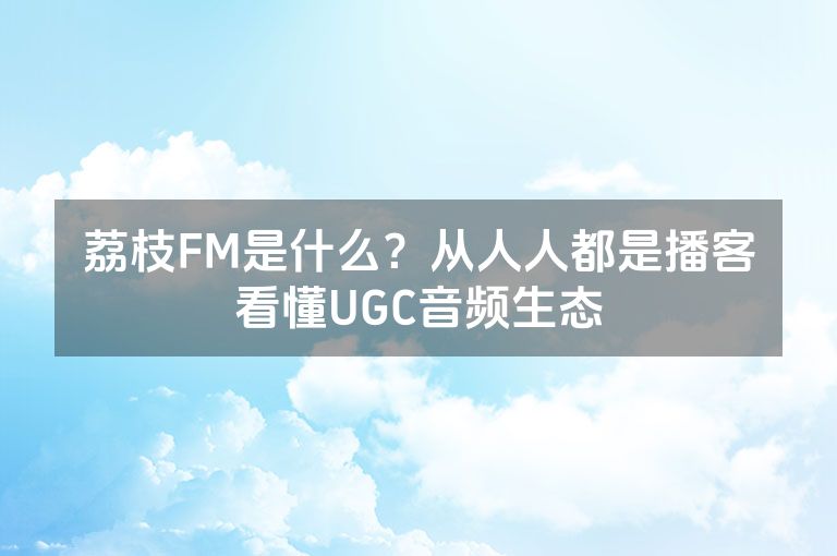 荔枝FM是什么?从人人都是播客看懂UGC音频生态 荔枝FM是什么?从人人都是播客看懂UGC音频生态