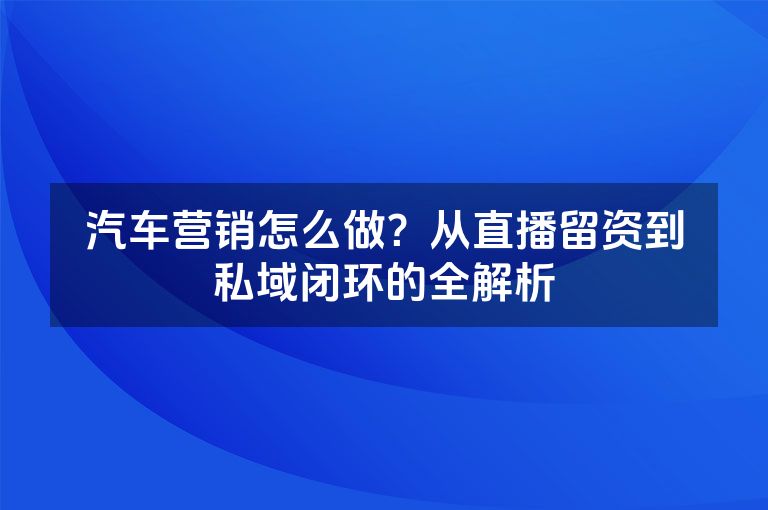 汽车营销怎么做?从直播留资到私域闭环的全解析 汽车营销怎么做?从直播留资到私域闭环的全解析