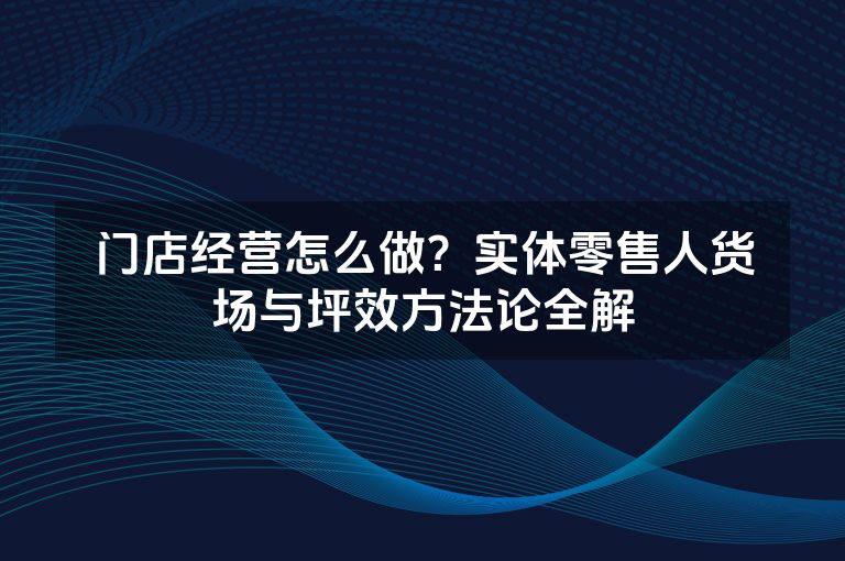 门店经营怎么做？实体零售人货场与坪效方法论全解