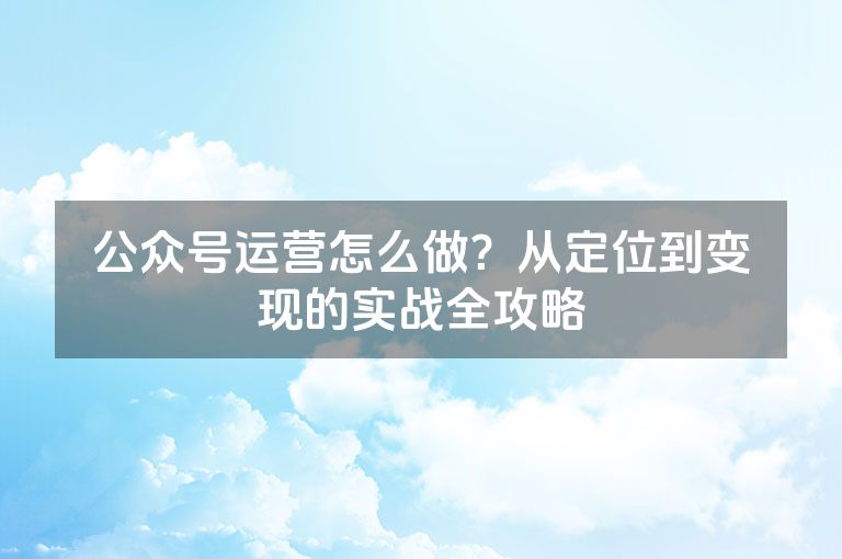 公众号运营怎么做？从定位到变现的实战全攻略