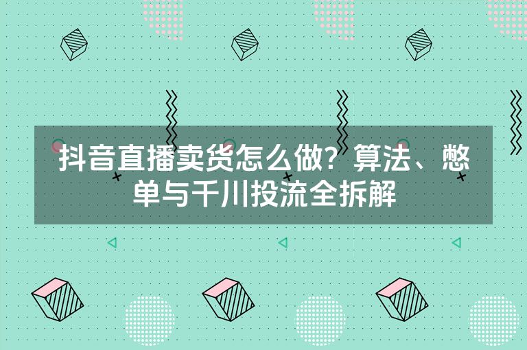 抖音直播卖货怎么做？算法、憋单与千川投流全拆解