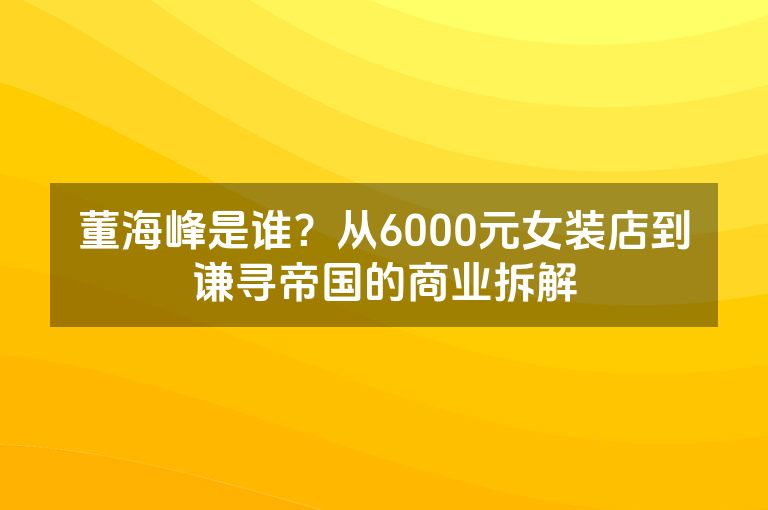 董海峰是谁？从6000元女装店到谦寻帝国的商业拆解
