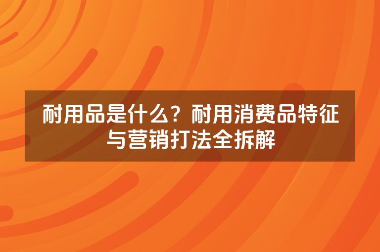 耐用品是什么?耐用消费品特征与营销打法全拆解 耐用品是什么?耐用消费品特征与营销打法全拆解