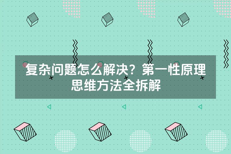 复杂问题怎么解决?第一性原理思维方法全拆解 复杂问题怎么解决?第一性原理思维方法全拆解
