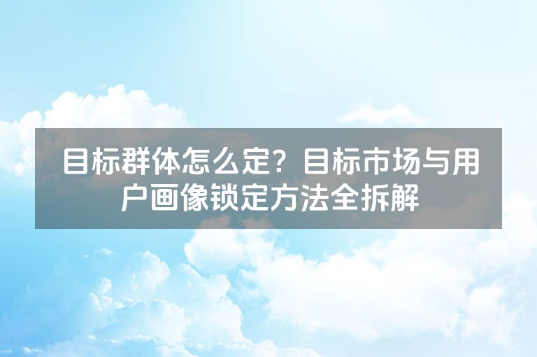 目标群体怎么定?目标市场与用户画像锁定方法全拆解 目标群体怎么定?目标市场与用户画像锁定方法全拆解