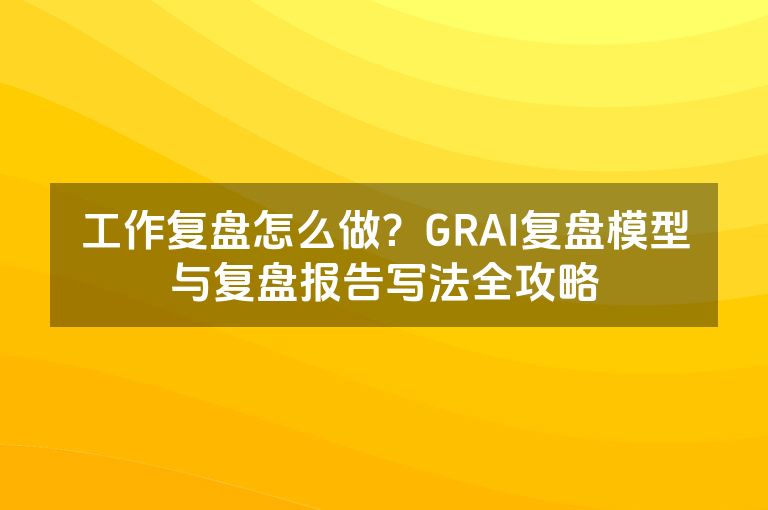 工作复盘怎么做?GRAI复盘模型与复盘报告写法全攻略 工作复盘怎么做?GRAI复盘模型与复盘报告写法全攻略