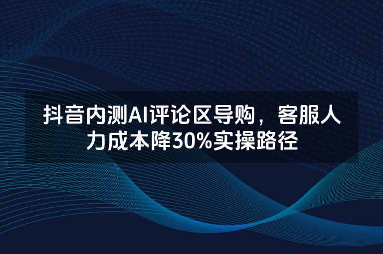 抖音内测AI评论区导购，客服人力成本降30%实操路径