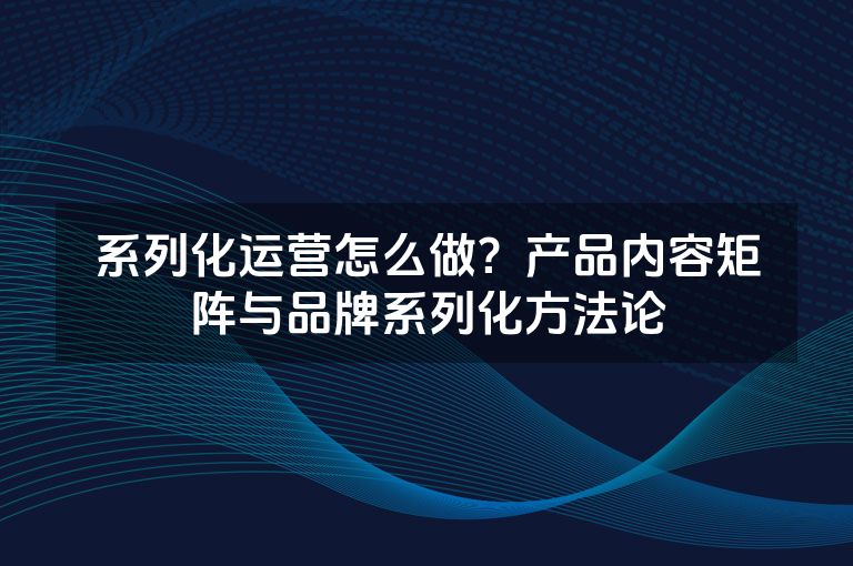 系列化运营怎么做?产品内容矩阵与品牌系列化方法论 系列化运营怎么做?产品内容矩阵与品牌系列化方法论