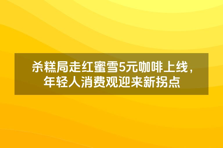 杀糕局走红蜜雪5元咖啡上线，年轻人消费观迎来新拐点