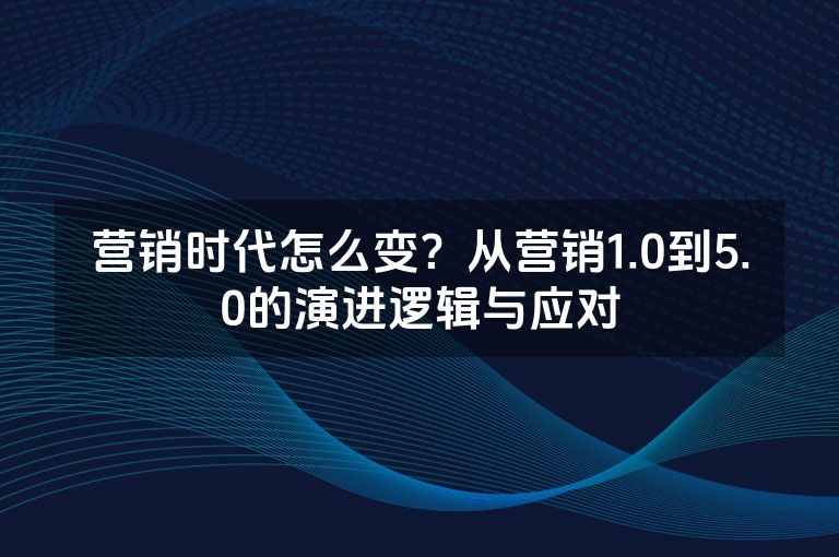 营销时代怎么变?从营销1.0到5.0的演进逻辑与应对 营销时代怎么变?从营销1.0到5.0的演进逻辑与应对