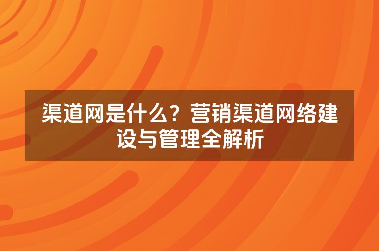 渠道网是什么？营销渠道网络建设与管理全解析