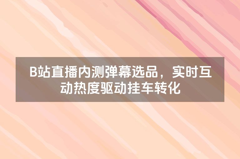 B站直播内测弹幕选品，实时互动热度驱动挂车转化