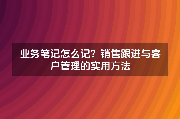 业务笔记怎么记?销售跟进与客户管理的实用方法 业务笔记怎么记?销售跟进与客户管理的实用方法