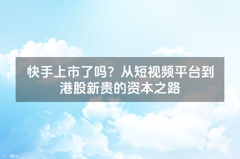 快手上市了吗？从短视频平台到港股新贵的资本之路