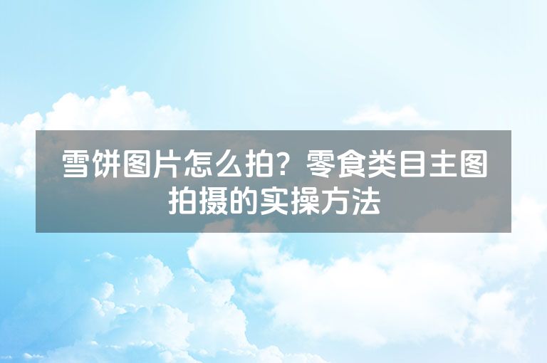 雪饼图片怎么拍？零食类目主图拍摄的实操方法