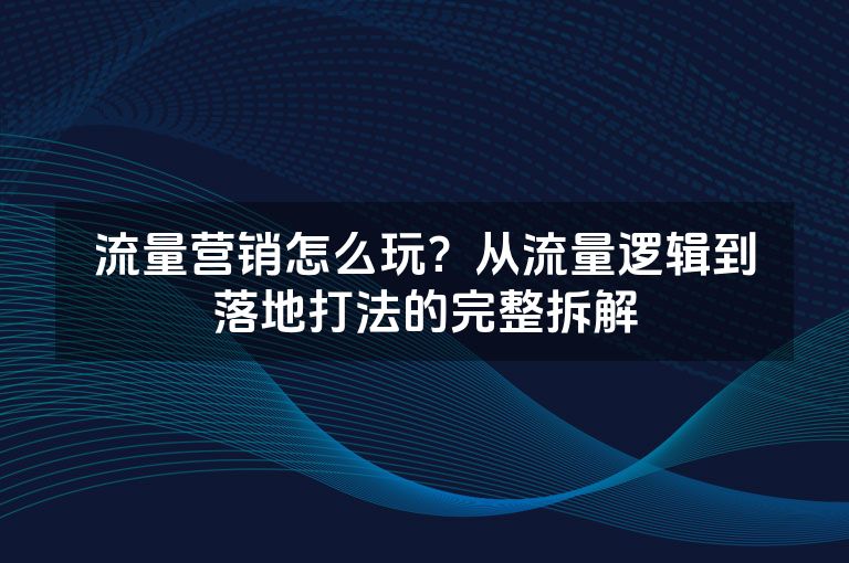 流量营销怎么玩？从流量逻辑到落地打法的完整拆解