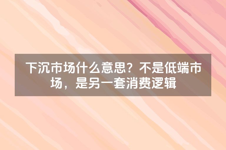 下沉市场什么意思？不是低端市场，是另一套消费逻辑